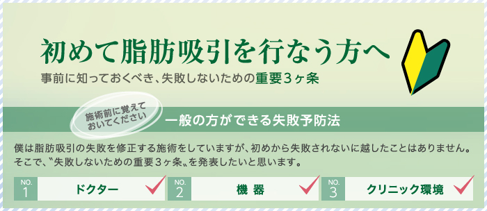初めて脂肪吸引を行なう方へ 事前に知っておくべき、失敗しないための重要3ヶ条 一般の方ができる失敗予防法 僕は脂肪吸引の失敗を修正する施術をしていますが、初めから失敗されないに越したことはありません。そこで、〝失敗しないための重要3ヶ条〟を発表したいと思います。 NO.1:ドクター NO.2:機器 NO.3:クリニック環境